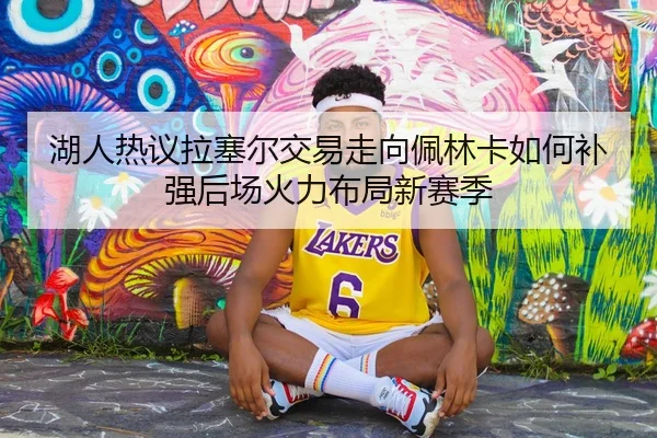 湖人热议拉塞尔交易走向佩林卡如何补强后场火力布局新赛季